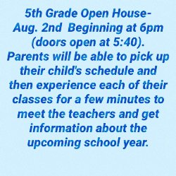 5th Grade Open House is Aug 2 beginning at 6pm. Parents will be able to pick up their child\'s schedule and rotate through each of their classes for a few minutes to meet the teachers and get information about the upcoming school year.